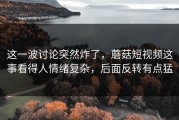 这一波讨论突然炸了，蘑菇短视频这事看得人情绪复杂，后面反转有点猛
