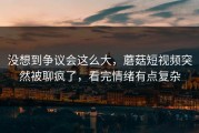 没想到争议会这么大，蘑菇短视频突然被聊疯了，看完情绪有点复杂