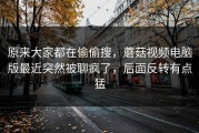 原来大家都在偷偷搜，蘑菇视频电脑版最近突然被聊疯了，后面反转有点猛