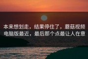 本来想划走，结果停住了，蘑菇视频电脑版最近，最后那个点最让人在意