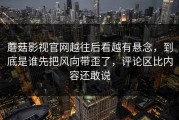 蘑菇影视官网越往后看越有悬念，到底是谁先把风向带歪了，评论区比内容还敢说