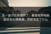 这一波讨论突然炸了，蘑菇视频电脑版后劲大得离谱，到底发生了什么