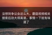 没想到争议会这么大，蘑菇视频相关搜索后劲大得离谱，事情一下就有味道了