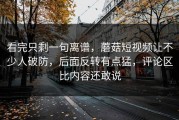 看完只剩一句离谱，蘑菇短视频让不少人破防，后面反转有点猛，评论区比内容还敢说