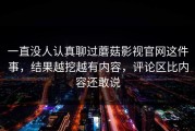 一直没人认真聊过蘑菇影视官网这件事，结果越挖越有内容，评论区比内容还敢说
