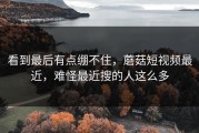 看到最后有点绷不住，蘑菇短视频最近，难怪最近搜的人这么多