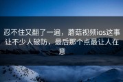 忍不住又翻了一遍，蘑菇视频ios这事让不少人破防，最后那个点最让人在意