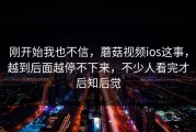 刚开始我也不信，蘑菇视频ios这事，越到后面越停不下来，不少人看完才后知后觉