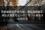 原来最狠的不是内容，蘑菇视频最近，争议点其实不止一个，不少人看完才后知后觉
