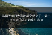 这两天每日大赛吃瓜突然火了，第一次点开的人开始疯狂追问