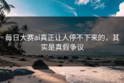 每日大赛ai真正让人停不下来的，其实是真假争议