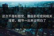 这次不是标题党，蘑菇影视官网相关搜索，细节一出来全明白了