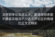 没想到争议会这么大，蘑菇视频表面平静其实暗流不少这次评论区的情绪比正文还精彩