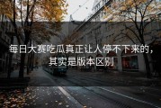 每日大赛吃瓜真正让人停不下来的，其实是版本区别