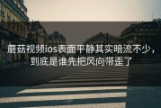 蘑菇视频ios表面平静其实暗流不少，到底是谁先把风向带歪了