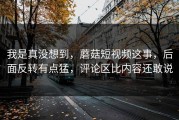 我是真没想到，蘑菇短视频这事，后面反转有点猛，评论区比内容还敢说