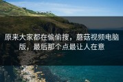原来大家都在偷偷搜，蘑菇视频电脑版，最后那个点最让人在意
