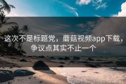 这次不是标题党，蘑菇视频app下载，争议点其实不止一个