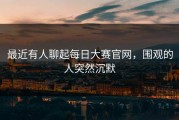 最近有人聊起每日大赛官网，围观的人突然沉默