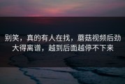 别笑，真的有人在找，蘑菇视频后劲大得离谱，越到后面越停不下来