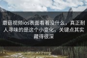 蘑菇视频ios表面看着没什么，真正耐人寻味的是这个小变化，关键点其实藏得很深