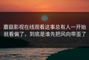 蘑菇影视在线观看这事总有人一开始就看偏了，到底是谁先把风向带歪了