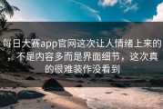 每日大赛app官网这次让人情绪上来的，不是内容多而是界面细节，这次真的很难装作没看到