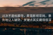 这次不是标题党，蘑菇影视官网，意外地让人破防，关键点其实藏得很深