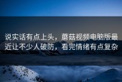 说实话有点上头，蘑菇视频电脑版最近让不少人破防，看完情绪有点复杂