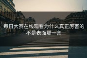 每日大赛在线观看为什么真正厉害的不是表面那一套