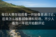每日大赛在线观看一开始像普通讨论，后来怎么越看越像爆料现场，不少人看到一半就开始翻评论