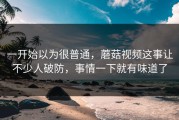 一开始以为很普通，蘑菇视频这事让不少人破防，事情一下就有味道了