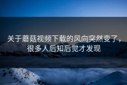 关于蘑菇视频下载的风向突然变了，很多人后知后觉才发现