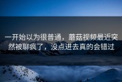 一开始以为很普通，蘑菇视频最近突然被聊疯了，没点进去真的会错过