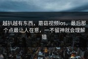 越扒越有东西，蘑菇视频ios，最后那个点最让人在意，一不留神就会理解错