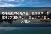 原来最狠的不是内容，蘑菇视频下载这事突然被聊疯了，最后那个点最让人在意