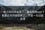 一夜之间风向全变了，蘑菇视频app下载最近突然被聊疯了，不是一句话能讲清