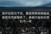 刚开始我也不信，蘑菇视频官网相关搜索突然被聊疯了，真相可能和你想的不一样