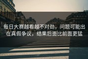 每日大赛越看越不对劲，问题可能出在真假争议，结果后面比前面更猛