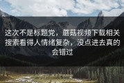 这次不是标题党，蘑菇视频下载相关搜索看得人情绪复杂，没点进去真的会错过