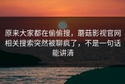 原来大家都在偷偷搜，蘑菇影视官网相关搜索突然被聊疯了，不是一句话能讲清