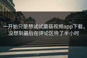 一开始只是想试试蘑菇视频app下载，没想到最后在评论区待了半小时