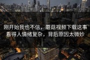 刚开始我也不信，蘑菇视频下载这事看得人情绪复杂，背后原因太微妙