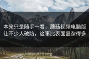 本来只是随手一看，蘑菇视频电脑版让不少人破防，这事比表面复杂得多