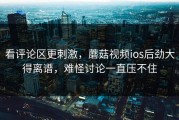 看评论区更刺激，蘑菇视频ios后劲大得离谱，难怪讨论一直压不住