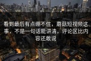 看到最后有点绷不住，蘑菇短视频这事，不是一句话能讲清，评论区比内容还敢说