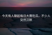 今天有人聊起每日大赛吃瓜，不少人突然沉默