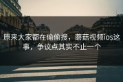 原来大家都在偷偷搜，蘑菇视频ios这事，争议点其实不止一个