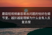 蘑菇短视频最容易出问题的恰好在细节里，越扒越能理解为什么会有人反复去搜