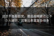 这次不是标题党，蘑菇视频最近让不少人破防，这事比表面复杂得多